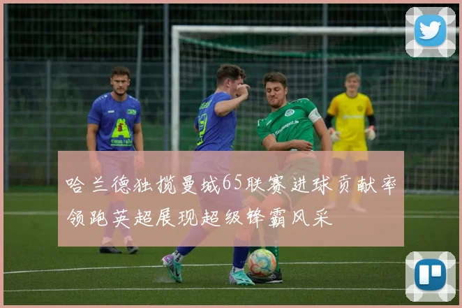 哈兰德独揽曼城65联赛进球贡献率领跑英超展现超级锋霸风采