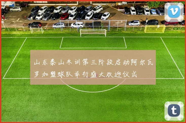 山东泰山冬训第三阶段启动阿尔瓦罗加盟球队举行盛大欢迎仪式