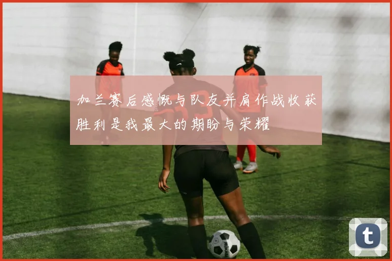 加兰赛后感慨与队友并肩作战收获胜利是我最大的期盼与荣耀