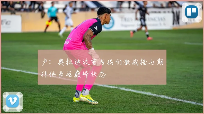 卢：奥拉迪波曾与我们激战抢七期待他重返巅峰状态