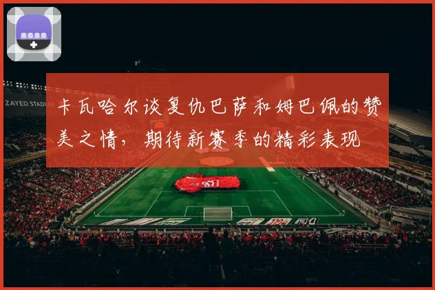 卡瓦哈尔谈复仇巴萨和姆巴佩的赞美之情，期待新赛季的精彩表现