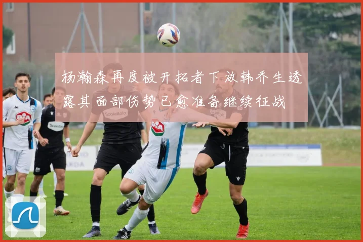 杨瀚森再度被开拓者下放韩乔生透露其面部伤势已愈准备继续征战