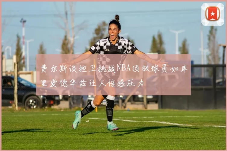 费尔斯谈控卫挑战NBA顶级球员如库里爱德华兹让人倍感压力