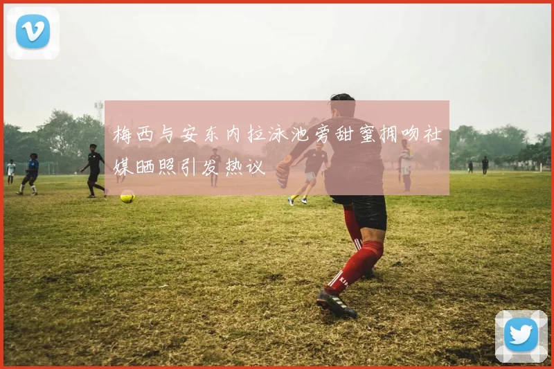 梅西与安东内拉泳池旁甜蜜拥吻社媒晒照引发热议