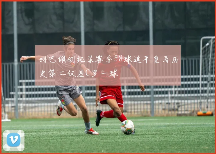 姆巴佩创纪录赛季58球追平皇马历史第二仅差C罗一球