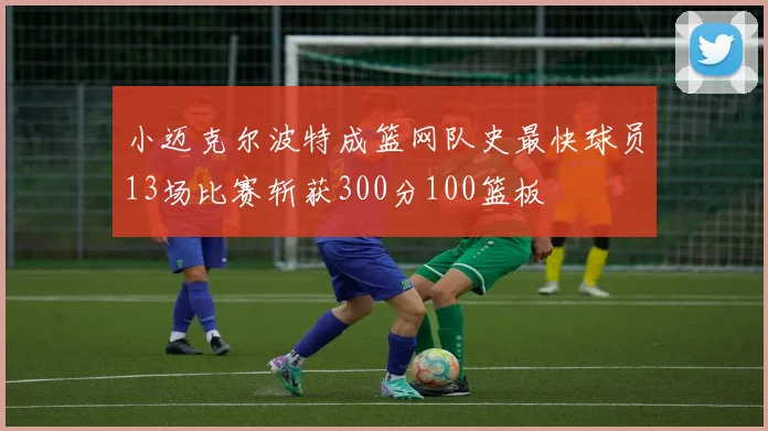 小迈克尔波特成篮网队史最快球员13场比赛斩获300分100篮板