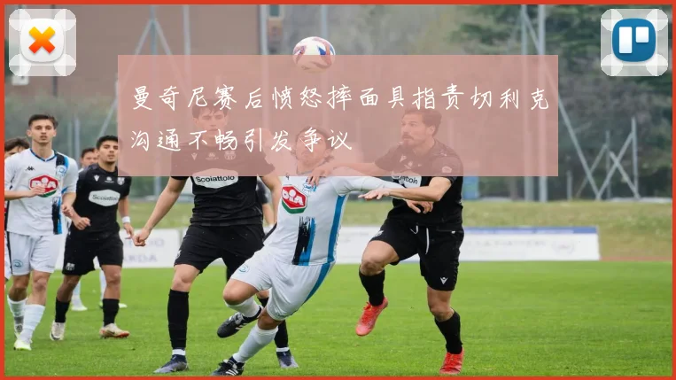 曼奇尼赛后愤怒摔面具指责切利克沟通不畅引发争议