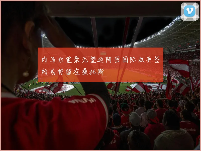 内马尔重聚无望迈阿密国际放弃签约或将留在桑托斯