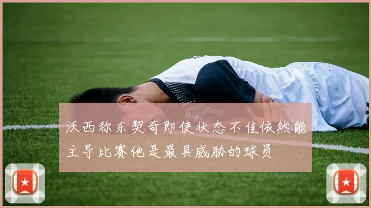 沃西称东契奇即使状态不佳依然能主导比赛他是最具威胁的球员