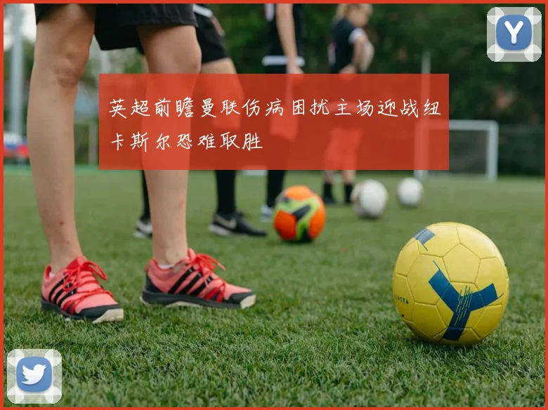 英超前瞻曼联伤病困扰主场迎战纽卡斯尔恐难取胜