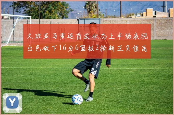文班亚马重返首发状态上半场表现出色砍下16分6篮板2抢断正负值高达21