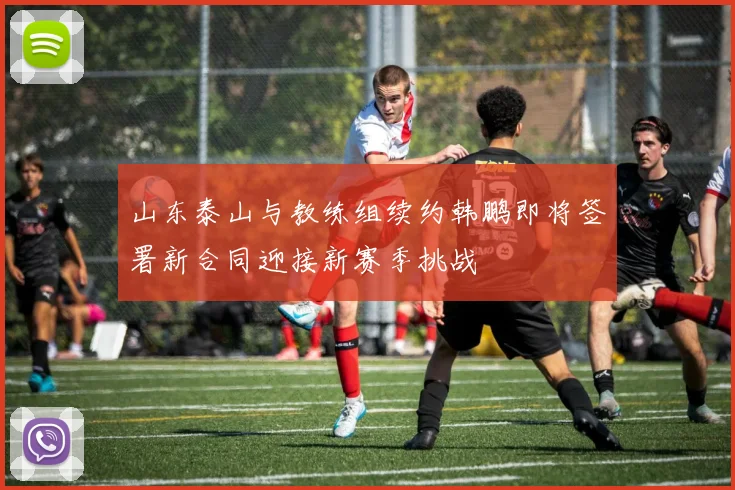 山东泰山与教练组续约韩鹏即将签署新合同迎接新赛季挑战