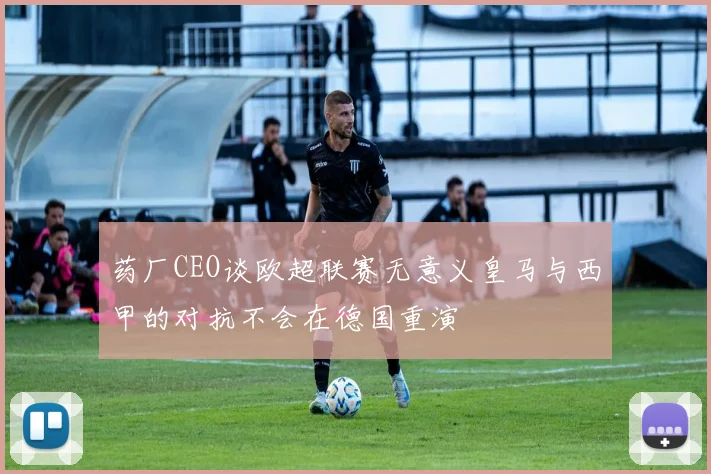 药厂CEO谈欧超联赛无意义皇马与西甲的对抗不会在德国重演