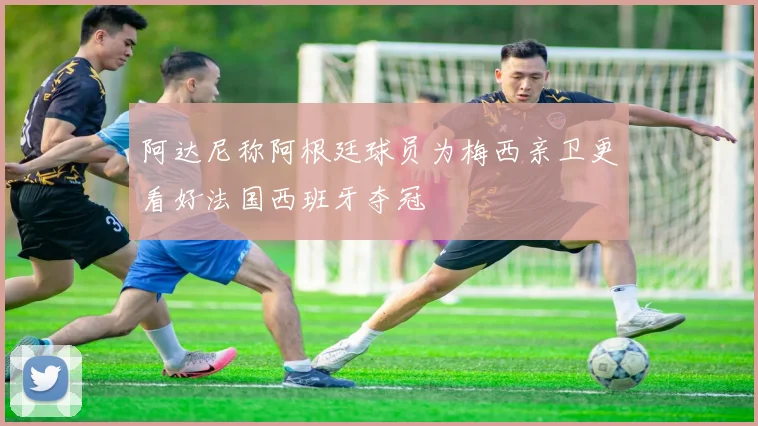 阿达尼称阿根廷球员为梅西亲卫更看好法国西班牙夺冠