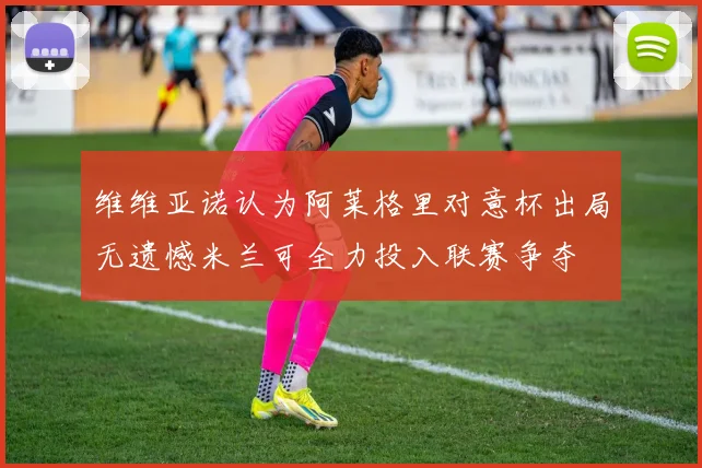 维维亚诺认为阿莱格里对意杯出局无遗憾米兰可全力投入联赛争夺