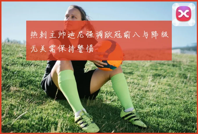 热刺主帅迪尼强调欧冠前八与降级无关需保持警惕