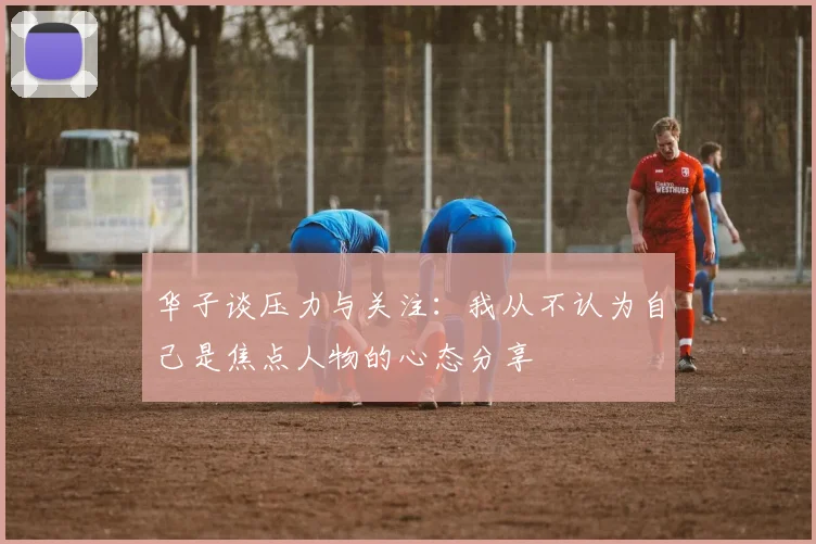 华子谈压力与关注：我从不认为自己是焦点人物的心态分享