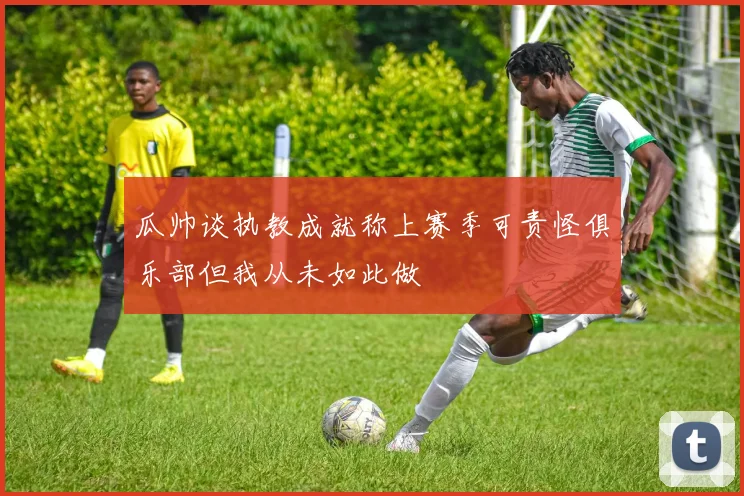 瓜帅谈执教成就称上赛季可责怪俱乐部但我从未如此做