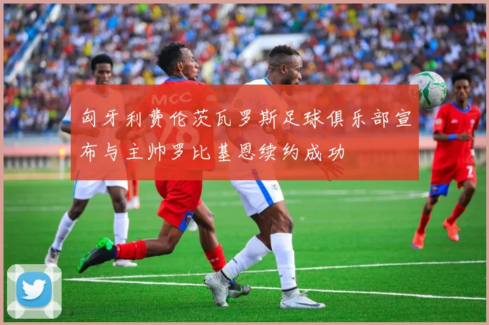匈牙利费伦茨瓦罗斯足球俱乐部宣布与主帅罗比基恩续约成功