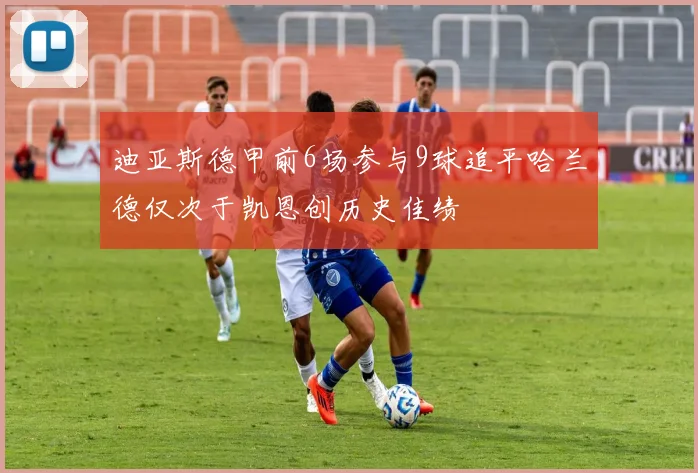 迪亚斯德甲前6场参与9球追平哈兰德仅次于凯恩创历史佳绩